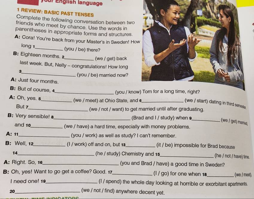your English language
1 REVIEW: BASIC PAST TENSES
Complete the following conversation between two
friends who meet by chance. Use the words in
parentheses in appropriate forms and structures.
A: Cora! You're back from your Master's in Sweden! Ho
long 1_ (you / be) there?
B: Eighteen months. 2
_(we / get) back
last week. But, Nelly - congratulations! How long
_
3
(you / be) married now?
A: Just four months.
B: But of course, 4
_(you / kno
A: Oh, yes. 5_ (we / meet) at Ohio State, and 6 _
(we / start) dating in third semester.
But 7_ (we / not / want) to get married until after graduating.
B: Very sensible! _(Brad and I / study) when 9_ (we / get) marred,
and 10 _ (we / have) a hard time, especially with money problems.
A: 11_ (you / work) as well as study? I can't remember.
B: Well, 12 _ (I / work) off and on, but 13 _ (it / be) impossible for Brad because
14_ (he / study) Chemistry and 15 _ (he / not / have) time.
A: Right. So, 16 _ (you and Brad / have) a good time in Sweden?
B: Oh, yes! Want to go get a coffee? Good. 17 _ (l / go) for one when 18 _ (we / meet).
I need one! 19_ (I / spend) the whole day looking at horrible or exorbitant apartments.
20_ (we / not / find) anywhere decent yet.