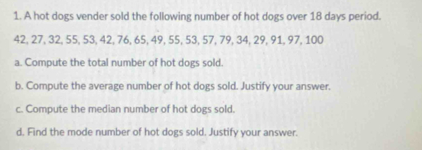 A hot dogs vender sold the following number of hot dogs over 18 days period.
42, 27, 32, 55, 53, 42, 76, 65, 49, 55, 53, 57, 79, 34, 29, 91, 97, 100
a. Compute the total number of hot dogs sold. 
b. Compute the average number of hot dogs sold. Justify your answer. 
c. Compute the median number of hot dogs sold. 
d. Find the mode number of hot dogs sold. Justify your answer.