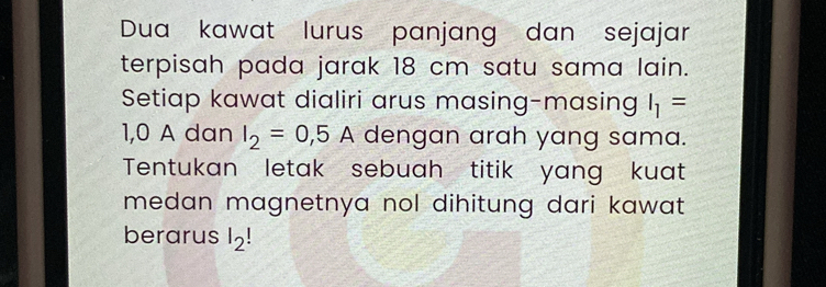 Dua kawat lurus panjang dan sejajar 
terpisah pada jarak 18 cm satu sama lain. 
Setiap kawat dialiri arus masing-masing I_1=
1,0 A dan I_2=0,5A dengan arah yang sama. 
Tentukan letak sebuah titik yang kuat 
medan magnetnya nol dihitung dari kawat. 
berarus l_2 |