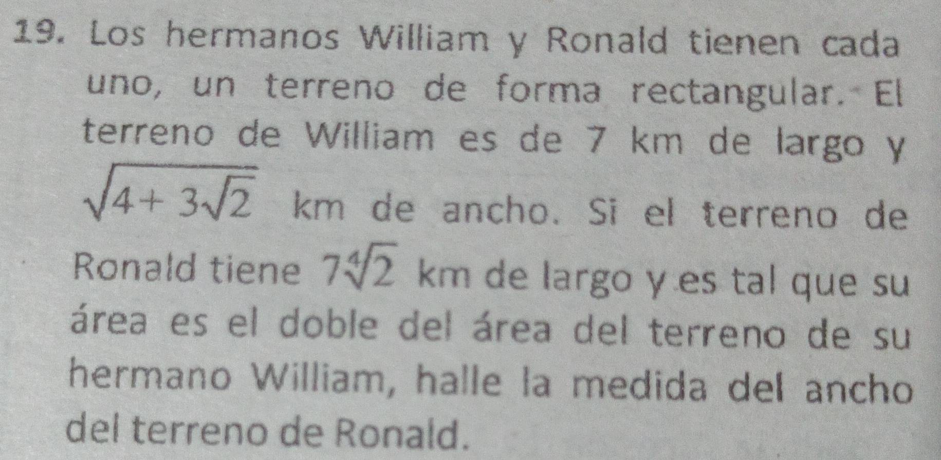 Los hermanos William y Ronald tienen cada 
uno, un terreno de forma rectangular. El 
terreno de William es de 7 km de largo y
sqrt(4+3sqrt 2) km de ancho. Si el terreno de 
Ronald tiene 7sqrt[4](2) km de largo y es tal que su 
área es el doble del área del terreno de su 
hermano William, halle la medida del ancho 
del terreno de Ronald.