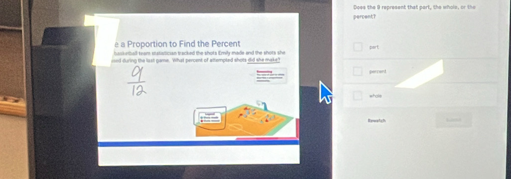 Does the 9 represent that part, the whole, or the 
percent? 
e a Proportion to Find the Percent part 
basketball team statistician tracked the shots Emily made and the shots she 
ised during the last game. What percent of attempted shots did she make? 
percent 
whole 
Rewatch