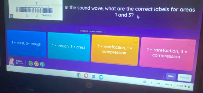 In the sound wave, what are the correct labels for areas
1 and 3?
Select all correct options
1 = crest 3= trough 1 = trough, 3 = crest 3= rarefaction, 1= 1= rarefaction, 3=
compression compression
Skip Submnit
us Nov 10 11:23