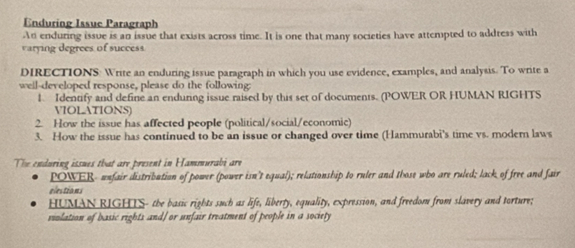 Enduring Issue Paragraph 
An enduring issue is an issue that exists across time. It is one that many societies have attempted to address with 
varying degrees of success. 
DIRECTIONS Write an enduring issue paragraph in which you use evidence, examples, and analysis. To write a 
well-developed response, please do the following: 
1 Identify and define an enduring issue raised by this set of documents. (POWER OR HUMAN RIGHTS 
VIOLATIONS) 
2. How the issue has affected people (political/social/economic) 
3. How the issue has continued to be an issue or changed over time (Hammurabi's time vs. modern laws 
The enduring issues that are present in Hammurabi are 
POWER- unfair distribution of power (power isn't equal); relationship to ruler and those who are ruled; lack of free and fair 
elestions 
HUMAN RIGHTS- the basic rights such as life, liberty, equality, expression, and freedom from slavery and torture; 
violation of basic rights and] or unfair treatment of people in a society