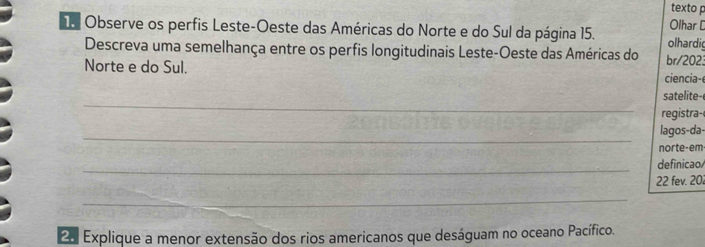 texto p 
Olhar D 
T Observe os perfis Leste-Oeste das Américas do Norte e do Sul da página 15. 
olhardi 
Descreva uma semelhança entre os perfis longitudinais Leste-Oeste das Américas do br/202: 
Norte e do Sul. ciencia- 
_ 
satelite- 
registra- 
_ 
lagos-da- 
norte-em 
_definicao 
22 fev. 202
_ 
2. Explique a menor extensão dos rios americanos que deságuam no oceano Pacífico.