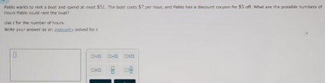 hours Pablo could rent the boat? Pablo wants to rent a bost and spend at most $51. The boot costs $7 per hour, and Pablo has a discount coupon for $5 off. What are the possible numbers of 
se I fre the nomber of houn 
Write your ansæwer as an inequality solved for r