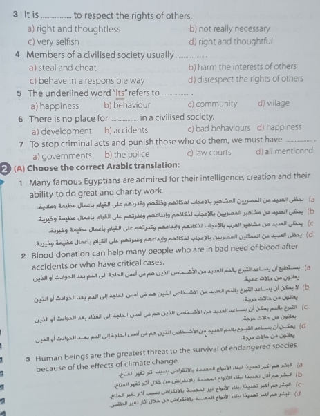 It is_ to respect the rights of others.
a) right and thoughtless b) not really necessary
c) very selfish d) right and thoughtful
4 Members of a civilised society usually_
a) steal and cheat b) harm the interests of others
c) behave in a responsible way d) disrespect the rights of others
5 The underlined word “its” refers to _ .
a) happiness b) behaviour c) community d) village
6 There is no place for _in a civilised society.
a) development b) accidents c) bad behaviours d) happiness
7 To stop criminal acts and punish those who do them, we must have _.
a) governments b) the police c) law courts d) all mentioned
2 (A) Choose the correct Arabic translation:
1 Many famous Egyptians are admired for their intelligence, creation and their
ability to do great and charity work.
ulog änthe Jlach plëll ye posuég prälig posisil wedy yolial juaall dn sell Goar (2
ayuig äauhe Jlacy pbill de porjög prchyly posial wael j mnall yobtn jo sel Josr (D
äguig änle Jael pläd! e pruög pmehlg podisi wae t wal ald do aall Jãoy  (C
äguög änshe Jach phäll de potuög partuly pasisl wze sl Jrnnall Syitaall da wll Jãoe (d
2 Blood donation can help many people who are in bad need of blood after
accidents or who have critical cases.
Geal gi Sugall ay pall Gl! Agtall Guel Gé pr Oeall Gela ta de wall pay Enalschne of at me (a
pole Gda Le Sgülay
Stall of Shalgadl any peall olf agadl Umel Gé par Oall Golamiall Oe aarll pally Eall achmy of Osey X (D
Laja Gála Le Sgülay
Geall go Shalgadl any sad od! Agtall Col Gō r Otall Cola Gall Ue agarll achey Of USet pall Eul (c
Laja Gdla Sa Ogúa
Sgall of Suelgadl aney peall Gll Agdadl Lmnl Gé pee Ozall Gokin a Ue agaell pally Enpill actas O Onhey  (d
=oga Sa Ge Igüle
3 Human beings are the greatest threat to the survival of endangered species
because of the effects of climate change.
Shedl gês dôl Johi She Let paidly icmadt Elgial aig Kagans Jl pr pi (D