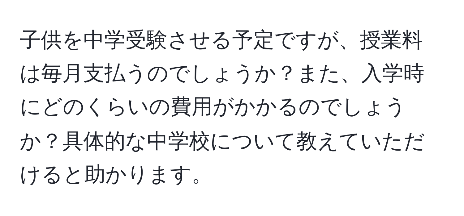 子供を中学受験させる予定ですが、授業料は毎月支払うのでしょうか？また、入学時にどのくらいの費用がかかるのでしょうか？具体的な中学校について教えていただけると助かります。