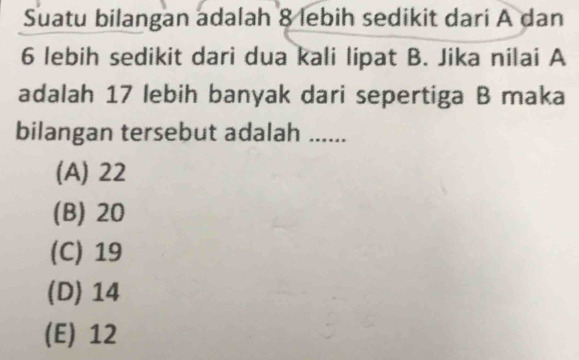 Suatu bilangan adalah 8 lebih sedikit dari A dan
6 lebih sedikit dari dua kali lipat B. Jika nilai A
adalah 17 lebih banyak dari sepertiga B maka
bilangan tersebut adalah ......
(A) 22
(B) 20
(C) 19
(D) 14
(E) 12