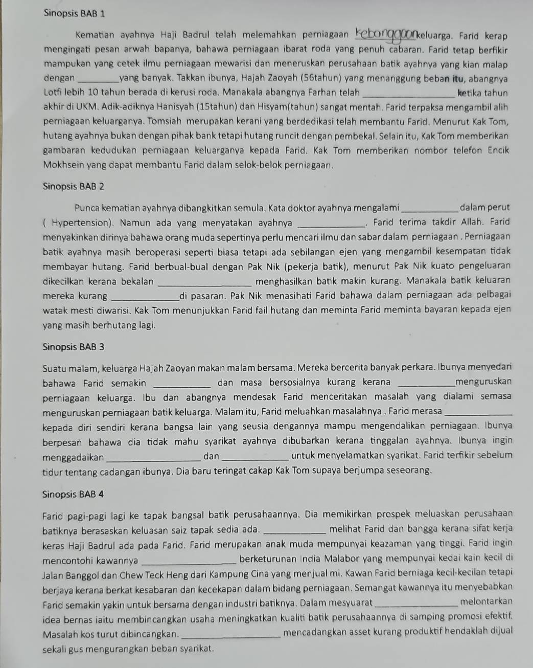 Sinopsis BAB 1
Kematian ayahnya Haji Badrul telah melemahkan perniagaan Keborg keluarga. Farid kerap
mengingati pesan arwah bapanya, bahawa perniagaan ibarat roda yang penuh cabaran. Farid tetap berfikir
mampukan yang cetek ilmu perniagaan mewarisi dan meneruskan perusahaan batik ayahnya yang kian malap
dengan _yang banyak. Takkan ibunya, Hajah Zaoyah (56tahun) yang menanggung beban itu, abangnya
Lotfi lebih 10 tahun berada di kerusi roda. Manakala abangnya Farhan telah _ketika tahun
akhir di UKM. Adik-adiknya Hanisyah (15tahun) dan Hisyam(tahun) sangat mentah. Farid terpaksa mengambil alih
perniagaan keluarganya. Tomsiah merupakan kerani yang berdedikasi telah membantu Farid. Menurut Kak Tom,
hutang ayahnya bukan dengan pihak bank tetapi hutang runcit dengan pembekal. Selain itu, Kak Tom memberikan
gambaran kedudukan perniagaan keluarganya kepada Farid. Kak Tom memberikan nombor telefon Encik
Mokhsein yang dapat membantu Farid dalam selok-belok perniagaan.
Sinopsis BAB 2
Punca kematian ayahnya dibangkitkan semula. Kata doktor ayahnya mengalami_ dalam perut
( Hypertension). Namun ada yang menyatakan ayahnya _. Farid terima takdir Allah. Farid
menyakinkan dirinya bahawa orang muda sepertinya perlu mencari ilmu dan sabar dalam perniagaan . Perniagaan
batik ayahnya masih beroperasi seperti biasa tetapi ada sebilangan ejen yang mengambil kesempatan tidak
membayar hutang. Farid berbual-bual dengan Pak Nik (pekerja batik), menurut Pak Nik kuato pengeluaran
dikecilkan kerana bekalan _menghasilkan batik makin kurang. Manakala batik keluaran
mereka kurang _di pasaran. Pak Nik menasihati Farid bahawa dalam perniagaan ada pelbagai
watak mesti diwarisi. Kak Tom menunjukkan Farid fail hutang dan meminta Farid meminta bayaran kepada ejen
yang masih berhutang lagi.
Sinopsis BAB 3
Suatu malam, keluarga Hajah Zaoyan makan malam bersama. Mereka bercerita banyak perkara. Ibunya menyedari
bahawa Farid semakin _dan masa bersosialnya kurang kerana _menguruskan
perniagaan keluarga. Ibu dan abangnya mendesak Farid menceritakan masalah yang dialami semasa
menguruskan perniagaan batik keluarga. Malam itu, Farid meluahkan masalahnya . Farid merasa_
kepada diri sendiri kerana bangsa lain yang seusia dengannya mampu mengendalikan perniagaan. Ibunya
berpesan bahawa dia tidak mahu syarikat ayahnya dibubarkan kerana tinggalan ayahnya. Ibunya ingin
menggadaikan _dan_ untuk menyelamatkan syarikat. Farid terfikir sebelum
tidur tentang cadangan ibunya. Dia baru teringat cakap Kak Tom supaya berjumpa seseorang.
Sinopsis BAB 4
Farid pagi-pagi lagi ke tapak bangsal batik perusahaannya. Dia memikirkan prospek meluaskan perusahaan
batiknya berasaskan keluasan saiz tapak sedia ada. _melihat Farid dan bangga kerana sifat kerja
keras Haji Badrul ada pada Farid. Farid merupakan anak muda mempunyai keazaman yang tinggi. Farid ingin
mencontohi kawannya _berketurunan India Malabor yang mempunyai kedai kain kecil di
Jalan Banggol dan Chew Teck Heng dari Kampung Cina yang menjual mi. Kawan Farid berniaga kecil-kecilan tetapi
berjaya kerana berkat kesabaran dan kecekapan dalam bidang perniagaan. Semangat kawannya itu menyebabkan
Farid semakin yakin untuk bersama dengan industri batiknya. Dalam mesyuarat_ melontarkan
idea bernas iaitu membincangkan usaha meningkatkan kualiti batik perusahaannya di samping promosi efektif.
Masalah kos turut dibincangkan._ mencadangkan asset kurang produktif hendaklah dijual
sekali gus mengurangkan beban syarikat.