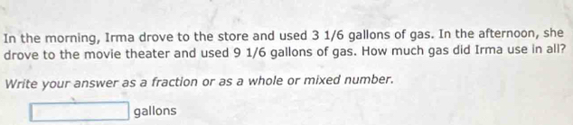 In the morning, Irma drove to the store and used 3 1/6 gallons of gas. In the afternoon, she 
drove to the movie theater and used 9 1/6 gallons of gas. How much gas did Irma use in all? 
Write your answer as a fraction or as a whole or mixed number.
□ gallons