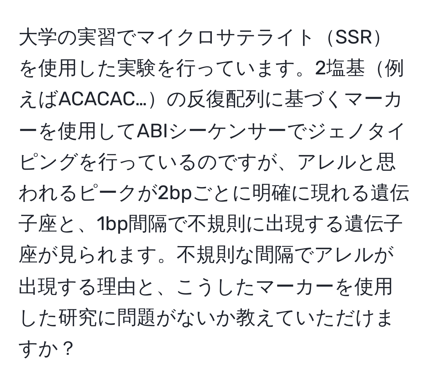 大学の実習でマイクロサテライトSSRを使用した実験を行っています。2塩基例えばACACAC…の反復配列に基づくマーカーを使用してABIシーケンサーでジェノタイピングを行っているのですが、アレルと思われるピークが2bpごとに明確に現れる遺伝子座と、1bp間隔で不規則に出現する遺伝子座が見られます。不規則な間隔でアレルが出現する理由と、こうしたマーカーを使用した研究に問題がないか教えていただけますか？