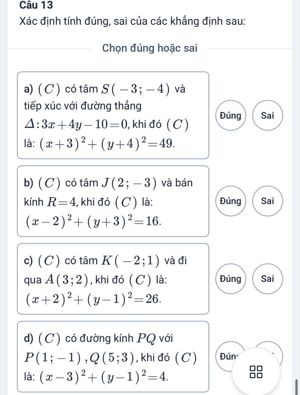 Xác định tính đúng, sai của các khẳng định sau: 
Chọn đúng hoặc sai 
a) ( C) có tâm S(-3;-4) và 
tiếp xúc với đường thẳng 
Đúng Sai
△ :3x+4y-10=0 , khi đó (C ) 
là: (x+3)^2+(y+4)^2=49. 
b) ( C ) có tâm J(2;-3) và bán 
kính R=4 * khi đó ( C ) là: Đúng Sai
(x-2)^2+(y+3)^2=16. 
c) ( C ) có tâm K(-2;1) và đi 
qua A(3;2) , khi đó ( C ) là: Đúng Sai
(x+2)^2+(y-1)^2=26. 
d) ( C) có đường kính PQ với
P(1;-1), Q(5;3) , khi đó ( C) Đún 
là: (x-3)^2+(y-1)^2=4.