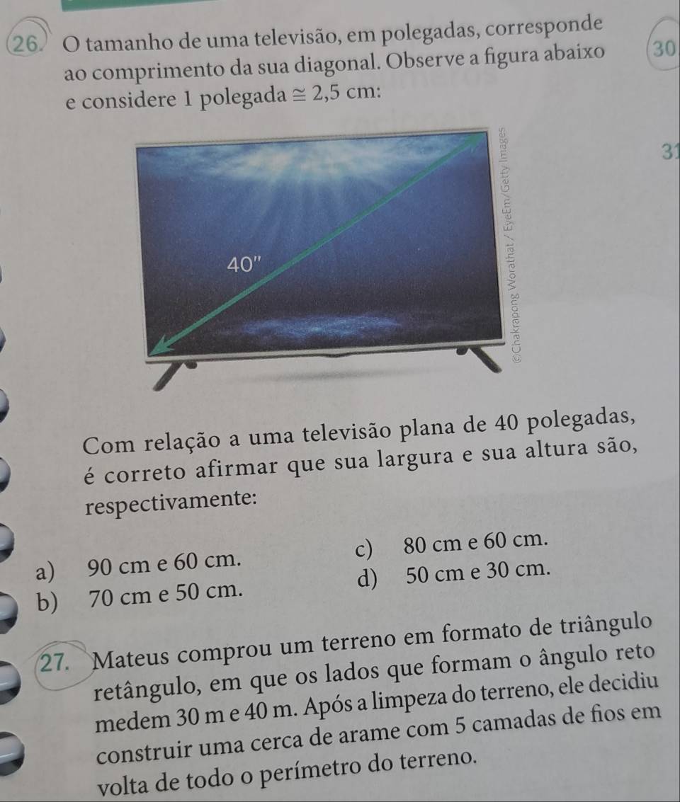 tamanho de uma televisão, em polegadas, corresponde
ao comprimento da sua diagonal. Observe a figura abaixo 30
e considere 1 polegada ≌ 2,5cm:
31
Com relação a uma televisão plana de 40 polegadas,
é correto afirmar que sua largura e sua altura são,
respectivamente:
a) 90 cm e 60 cm. c) 80 cm e 60 cm.
b) 70 cm e 50 cm. d) 50 cm e 30 cm.
27. Mateus comprou um terreno em formato de triângulo
retângulo, em que os lados que formam o ângulo reto
medem 30 m e 40 m. Após a limpeza do terreno, ele decidiu
construir uma cerca de arame com 5 camadas de fios em
volta de todo o perímetro do terreno.