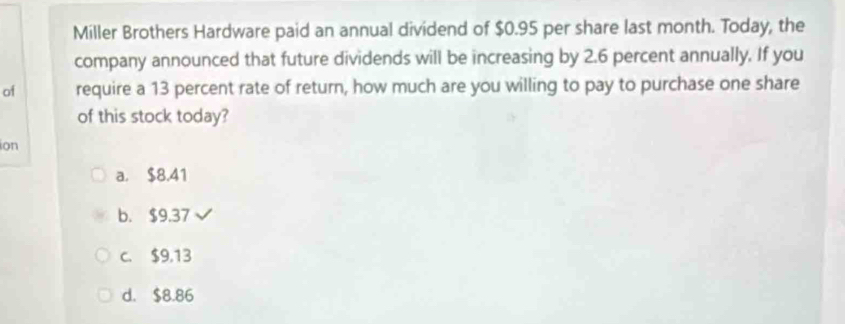 Miller Brothers Hardware paid an annual dividend of $0.95 per share last month. Today, the
company announced that future dividends will be increasing by 2.6 percent annually. If you
of require a 13 percent rate of return, how much are you willing to pay to purchase one share
of this stock today?
ion
a. $8.41
b. $9.37
c. $9,13
d. $8.86