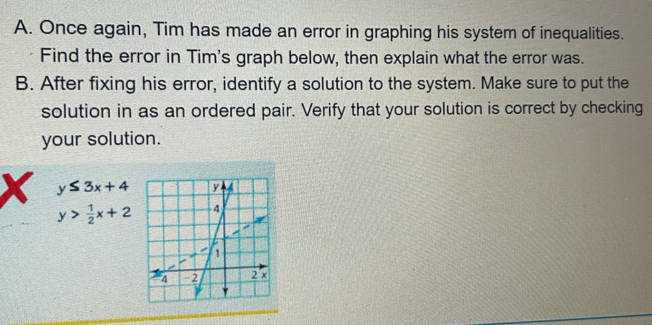 Once again, Tim has made an error in graphing his system of inequalities.
Find the error in Tim's graph below, then explain what the error was.
B. After fixing his error, identify a solution to the system. Make sure to put the
solution in as an ordered pair. Verify that your solution is correct by checking
your solution.
X y≤ 3x+4
y> 1/2 x+2