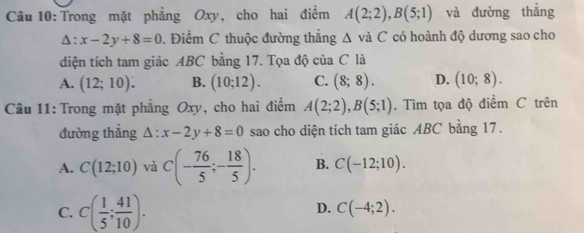 Trong mặt phẳng Oxy, cho hai điểm A(2;2), B(5;1) và đường thắng
△ :x-2y+8=0. Điểm C thuộc đường thắng △ vdot aC có hoành độ dương sao cho
diện tích tam giác ABC bằng 17. Tọa độ của C là
A. (12;10). B. (10;12). C. (8;8). D. (10;8). 
Câu 11: Trong mặt phẳng Oxy, cho hai điểm A(2;2), B(5;1). Tìm tọa độ điểm C trên
đường thắng △ :x-2y+8=0 sao cho diện tích tam giác ABC bằng 17.
A. C(12;10) và C(- 76/5 ;- 18/5 ). B. C(-12;10).
D.
C. C( 1/5 ; 41/10 ). C(-4;2).