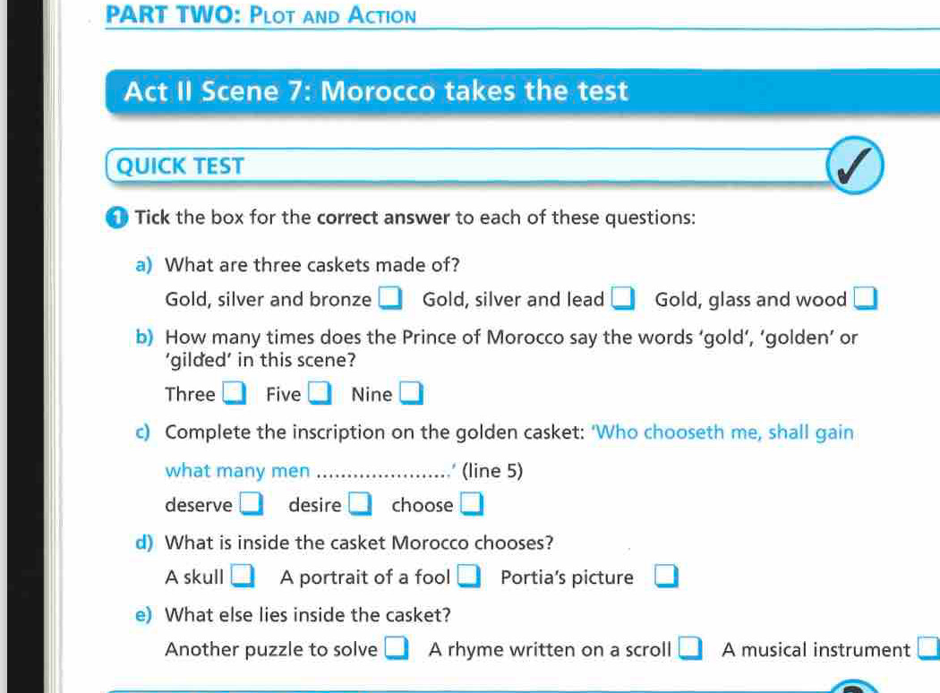 paRT TWO: Plot and Action
Act II Scene 7: Morocco takes the test
QUICK TEST
Tick the box for the correct answer to each of these questions:
a) What are three caskets made of?
Gold, silver and bronze □ Gold, silver and lead □ Gold, glass and wood □ 
b) How many times does the Prince of Morocco say the words ‘gold’, ‘golden’ or
‘gilded’ in this scene?
Three □ Five □ Nine □ 
c) Complete the inscription on the golden casket: ‘Who chooseth me, shall gain
what many men _ (line 5)
deserve □ desire □ choose □ 
d) What is inside the casket Morocco chooses?
A skull □ A portrait of a fool □ Portia's picture □ 
e) What else lies inside the casket?
Another puzzle to solve □ A rhyme written on a scroll □ A musical instrument □