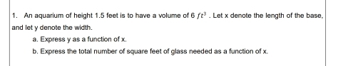 An aquarium of height 1.5 feet is to have a volume of 6ft^3 , Let x denote the length of the base, 
and let y denote the width 
a. Express y as a function of x. 
b. Express the total number of square feet of glass needed as a function of x.