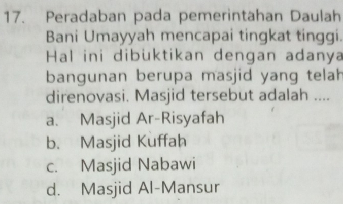 Peradaban pada pemerintahan Daulah
Bani Umayyah mencapai tingkat tinggi.
Hal ini dibüktikan dengan adanya
bangunan berupa masjid yang telah
direnovasi. Masjid tersebut adalah ....
a. Masjid Ar-Risyafah
b. Masjid Kuffah
c. Masjid Nabawi
d. Masjid Al-Mansur