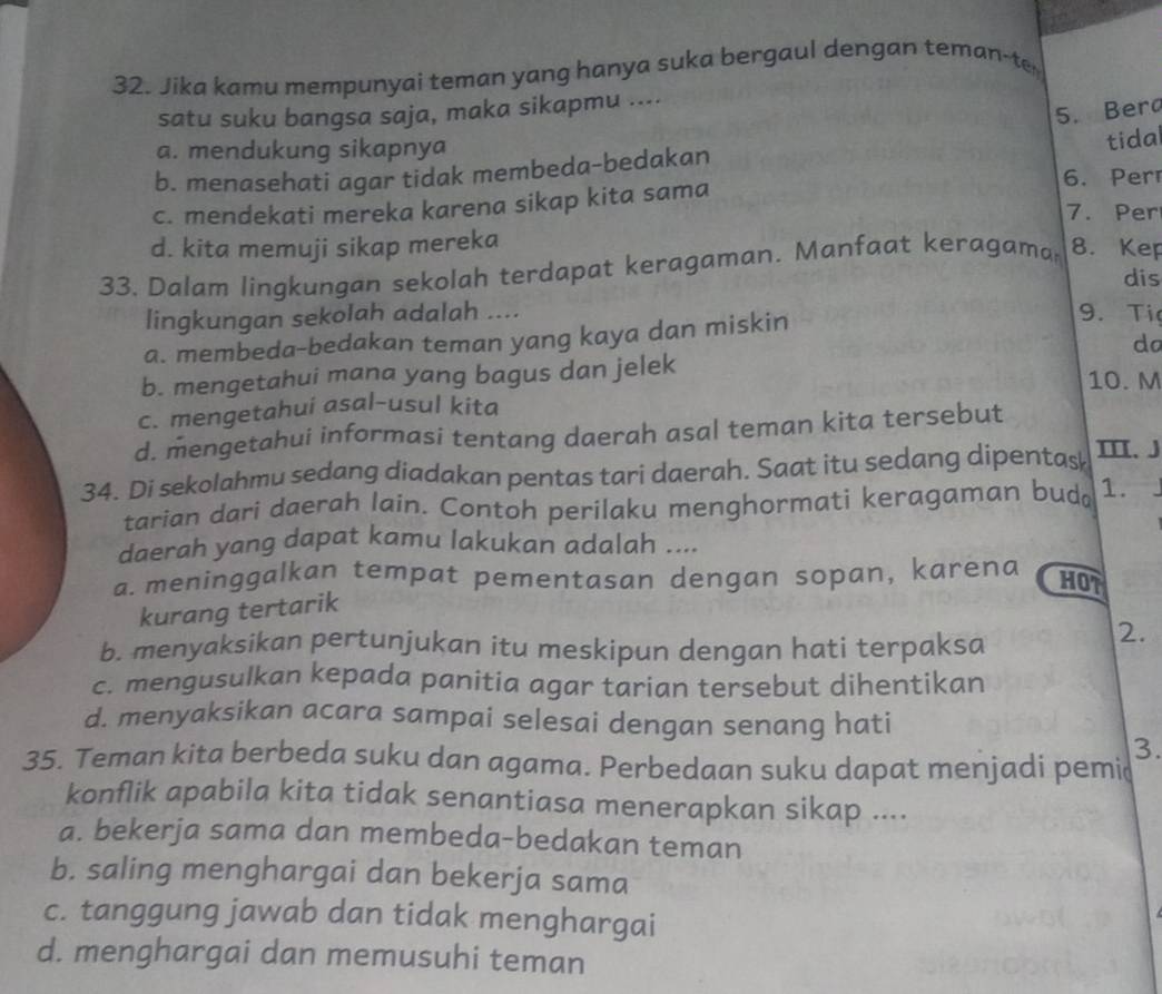 Jika kamu mempunyai teman yang hanya suka bergaul dengan teman-t
satu suku bangsa saja, maka sikapmu ....
5. Berd
a. mendukung sikapnya
b. menasehati agar tidak membeda-bedakan tidal
6. Per
c. mendekati mereka karena sikap kita sama
7. Per
d. kita memuji sikap mereka
33. Dalam lingkungan sekolah terdapat keragaman. Manfaat keragama 8. Kep
dis
lingkungan sekolah adalah .... 9. Ti
a. membeda-bedakan teman yang kaya dan miskin
do
b. mengetahui mana yang bagus dan jelek 10. M
c. mengetahui asal-usul kita
d. mengetahui informasi tentang daerah asal teman kita tersebut
34. Di sekolahmu sedang diadakan pentas tari daerah. Saat itu sedang dipentas II. J
tarian dari daerah lain. Contoh perilaku menghormati keragaman budo 1.
daerah yang dapat kamu lakukan adalah ....
a. meninggalkan tempat pementasan dengan sopan, karena
HOT
kurang tertarik
b. menyaksikan pertunjukan itu meskipun dengan hati terpaksa
2.
c. mengusulkan kepada panitia agar tarian tersebut dihentikan
d. menyaksikan acara sampai selesai dengan senang hati
3.
35. Teman kita berbeda suku dan agama. Perbedaan suku dapat menjadi pemi
konflik apabila kita tidak senantiasa menerapkan sikap ....
a. bekerja sama dan membeda-bedakan teman
b. saling menghargai dan bekerja sama
c. tanggung jawab dan tidak menghargai
d. menghargai dan memusuhi teman