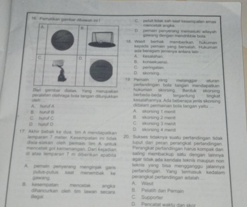 C. peluit fidak sah saat kesempatan emas
mencetak angka.
D. pemain penyerang memasuki wilayah
gawang dengan mendribble bola.
18. Wasit berhak memberikan hukuman
kepada pemain yang bersalah. Hukuman
ada beragam jenisnya antara lain
A. kesalahan.
B. konsekuensi.
C. peringatan.
D. skorsing.
19. Pemain yang melanggar aturan
pertandingan bola tangan mendapatkan
Dan gambar diatas. Yang merupakan hukuman skorsing. Bentuk skorsing
peralatan olahraga bola tangan ditunjukkan berbeda-beda tergantung tingkat
oleh_ kesalahannya. Ada beberapa jenis skorsing
A. huruf A didalam permainan bola tangan yaitu ..
B. huruf B A. skorsing 1 menit
C. huruf C B. skorsing 2 menit
D.huruf D C. skorsing 3 menit
D. skorsing 4 menit
17. Akhir babak ke dua, tim A mendapatkan 20. Sukses tidaknya suatu pertandingan tidak
lemparan 7 meter. Kesempatan ini tidak
disia-siakan oleh pemain tim A untuk luput dan peran perangkat pertandingan.
mencetak gol kemenangan. Dari kejadian Perangkat pertandingan harus kompak dan
di atas lemparan 7 m diberikan apabila saling membackup satu dengan lainnya
agar tidak ada kendala teknis maupun non
A. pemain penyerang menginjak garis teknis yang bisa mengganggu jalannya
putus-pultus saat menembak ke pertandingan. Yang termasuk kedalam
perangkat pertandingan adalah ...
gawang. A. Wasit
B. kesempatan     mencetak angka B. Pelatih dan Pemain
dihancurkan oleh tim lawan secara
illegal. C. Supporter
D. Pencatat waktu dan skor