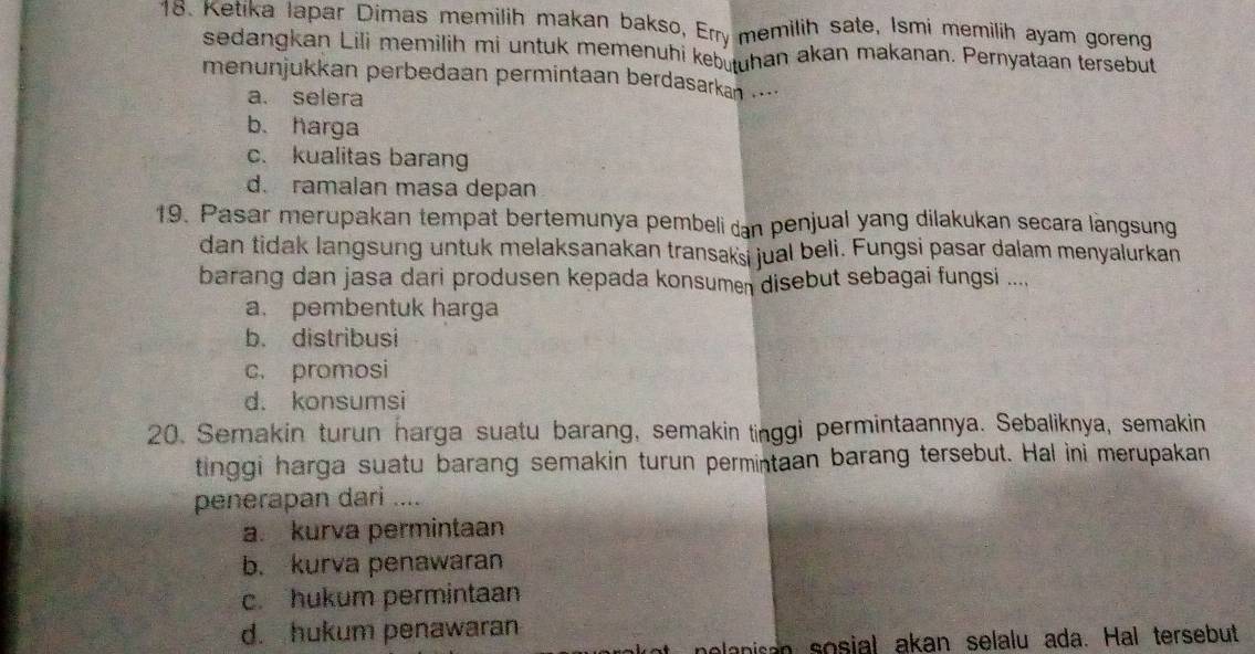 Ketika Iapar Dimas memilih makan bakso, Erry memilih sate, Ismi memilih ayam goreng
sedangkan Lili memilih mi untuk memenuhi kebutuhan akan makanan. Pernyataan tersebut
menunjukkan perbedaan permintaan berdasarkan ....
a. selera
b. harga
c. kualitas barang
d. ramalan masa depan
19. Pasar merupakan tempat bertemunya pembeli dan penjual yang dilakukan secara làngsung
dan tidak langsung untuk melaksanakan transaksi jual beli. Fungsi pasar dalam menyalurkan
barang dan jasa dari produsen kepada konsumen disebut sebagai fungsi ....
a. pembentuk harga
b. distribusi
c. promosi
d. konsumsi
20. Semakin turun harga suatu barang, semakin tinggi permintaannya. Sebaliknya, semakin
tinggi harga suatu barang semakin turun permintaan barang tersebut. Hal ini merupakan
penerapan dari ....
a. kurva permintaan
b. kurva penawaran
c. hukum permintaan
d. hukum penawaran
anisan sosial akan selalu ada. Hal tersebut