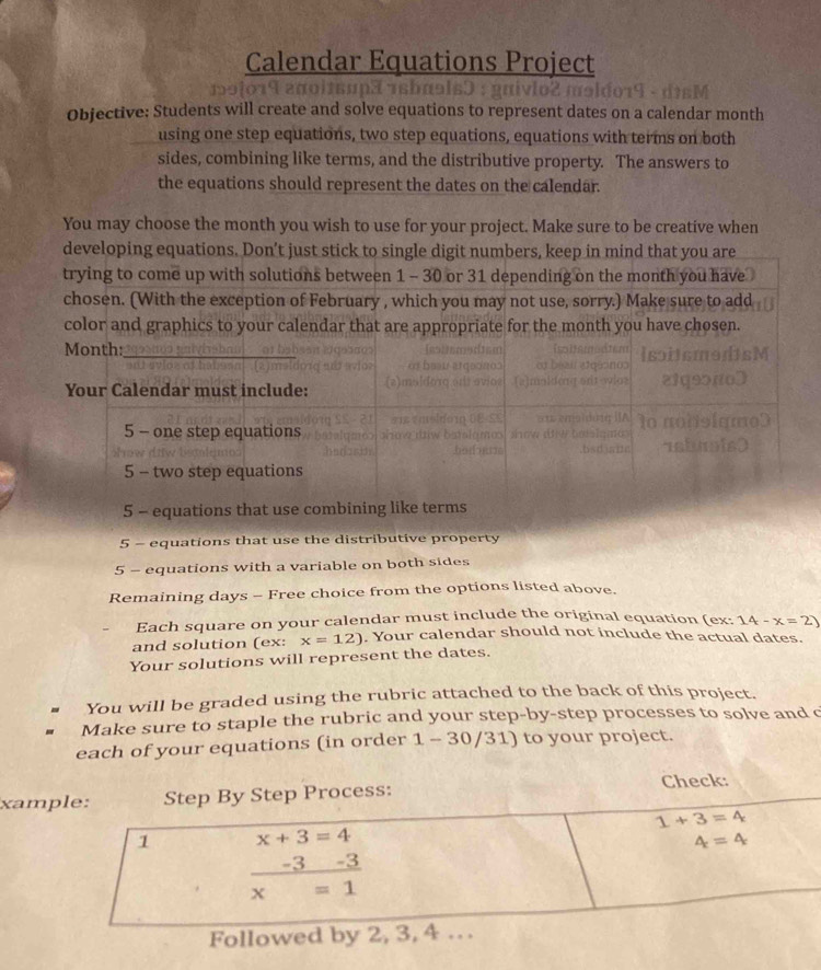 Calendar Equations Project 
Objective: Students will create and solve equations to represent dates on a calendar month
using one step equations, two step equations, equations with terms on both 
sides, combining like terms, and the distributive property. The answers to 
the equations should represent the dates on the calendar. 
You may choose the month you wish to use for your project. Make sure to be creative when 
developing equations. Don’t just stick to single digit numbers, keep in mind that you are 
trying to come up with solutions between 1 - 30 or 31 depending on the month you have 
chosen. (With the exception of February , which you may not use, sorry.) Make sure to add
5 - equ 
5 - equations with a variable on both sides 
Remaining days - Free choice from the options listed above. 
Each square on your calendar must include the original equation (ex: 14-x=2)
and solution (ex: x=12). Your calendar should not include the actual dates. 
Your solutions will represent the dates. 
You will be graded using the rubric attached to the back of this project. 
Make sure to staple the rubric and your step-by-step processes to solve and c 
each of your equations (in order 1 - 30/31) to your project. 
xample: Step By Step Process: Check:
1+3=4
1 x+3=4
4=4
 (-3-3)/x=1 
Followed by 2, 3, 4. .