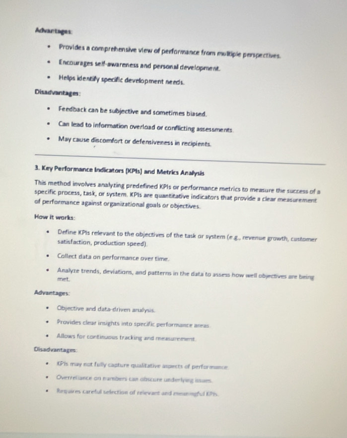 Advantages: 
Provides a comprehensive view of performance from multiple perspectives. 
Encourages self-awareness and personall development. 
Helps identify specific development needs. 
Disadvantages: 
Feedback can be subjective and sometimes blased. 
Can lead to information overload or conflicting assessments 
May cause discomfort or defensiveness in recipients. 
_ 
3. Key Performance Indicators (KPIs) and Metrics Analysis 
This method involves analyzing predefined KPIs or performance metrics to measure the success of a 
specific process, task, or system. KPIs are quantitative indicators that provide a clear measurement 
of performance against organizational goals or objectives. 
How it works: 
Define KPIs relevant to the objectives of the task or system (e.g., revenue growth, customer 
satisfaction, production speed). 
Collect data on performance over time. 
Analyze trends, deviations, and patterns in the data to assess how well objectives are being 
met. 
Advantages: 
Objective and data-driven analysis. 
Provides clear insights into specific performance areas 
Allows for continuous tracking and measurement 
Disadvantages: 
KPIs may not fully capture qualitative aspects of performance. 
Overreliance on numbers can obscure underlying issues 
Requires careful selection of relevant and meaningful KPIs.