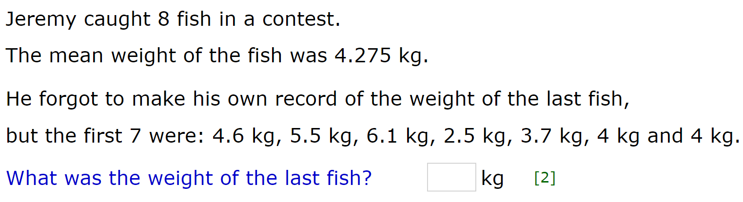 Jeremy caught 8 fish in a contest. 
The mean weight of the fish was 4.275 kg. 
He forgot to make his own record of the weight of the last fish, 
but the first 7 were: 4.6 kg, 5.5 kg, 6.1 kg, 2.5 kg, 3.7 kg, 4 kg and 4 kg.
□ kg
What was the weight of the last fish? [2]