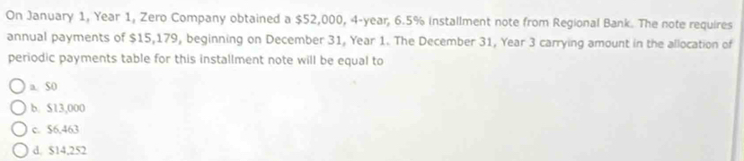 On January 1, Year 1, Zero Company obtained a $52,000, 4-year, 6.5% installment note from Regional Bank. The note requires
annual payments of $15,179, beginning on December 31, Year 1. The December 31, Year 3 carrying amount in the allocation of
periodic payments table for this installment note will be equal to
a. SO
b. $13,000
c. $6,463
d. $14,252