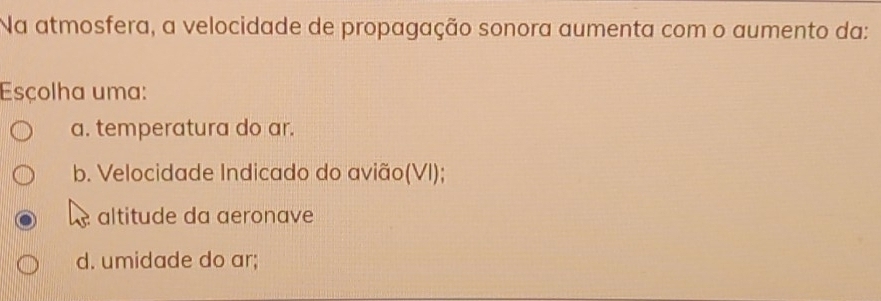 Na atmosfera, a velocidade de propagação sonora aumenta com o aumento da:
Esçolha uma:
a. temperatura do ar.
b. Velocidade Indicado do avião(VI);
altitude da aeronave
d. umidade do ar;