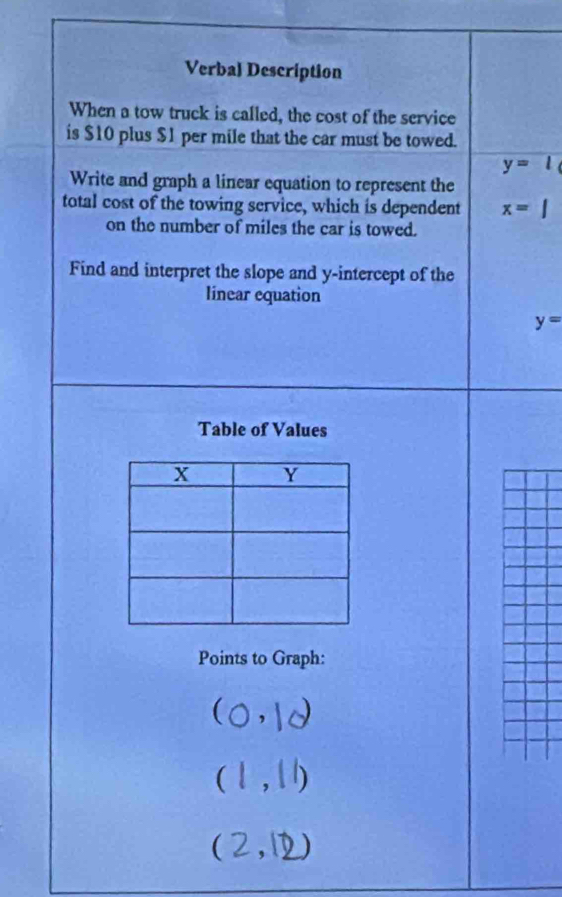 Verbal Description 
When a tow truck is called, the cost of the service 
is $10 plus $1 per mile that the car must be towed.
y=
Write and graph a linear equation to represent the 
total cost of the towing service, which is dependent x=
on the number of miles the car is towed. 
Find and interpret the slope and y-intercept of the 
linear equation
y=
Table of Values 
Points to Graph: 
 
△ 
,1 
(2,1 _ 