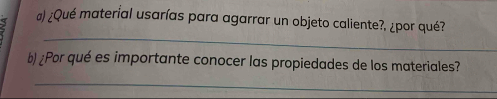 2 
@) ¿Qué material usarías para agarrar un objeto caliente?, ¿por qué? 
_ 
b) ¿Por qué es importante conocer las propiedades de los materiales? 
_