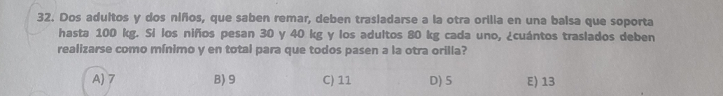 Dos adultos y dos niños, que saben remar, deben trasladarse a la otra orilia en una balsa que soporta
hasta 100 kg. Si los niños pesan 30 y 40 kg y los adultos 80 kg cada uno, ¿cuántos traslados deben
realizarse como mínimo y en total para que todos pasen a la otra orilla?
A 7 B) 9 C) 11 D) 5 E) 13