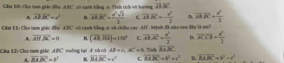 Cho tam giác đều ABC có cạnh bằng a. Tính tích vô hướng overline ABoverline BC.
A. overline AB.overline BC=a^2 B. overline AB.overline BC= a^2sqrt(3)/2  C. overline AB.overline BC=- a^2/2  D overline AB.overline BC= a^2/2 
Cầu 11: Cho tam giác đều ABC có cạnh bằng ư và chiều cao AH . Mệnh đề nào sau đây là sai?
A. overline AH.overline BC=0 B. (overline AB,overline HA)=150° C. overline AB.overline AC= a^2/2  D. overline AC. overline CB= a^2/2 
Câu 12: Cho tam giác ABC vuông tại Á và có AB=c, AC=b. Tính overline BA.overline BC.
A. overline BA. overline BC=b^2 B. vector BA.vector BC=c^2 C. vector BA.vector BC=b^2+c^2 D. overline BA.overline BC=b^2-c^2