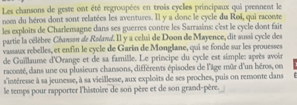 Les chansons de geste ont été regroupées en trois cycles principaux qui prennent le 
nom du héros dont sont relatées les aventures. Il y a donc le cycle du Roi, qui raconte 
les exploits de Charlemagne dans ses guerres contre les Sarrasins: c'est le cycle dont fait 
partie la célèbre Chanson de Roland. Il y a celui de Doon de Mayence, dit aussi cycle des 
vassaux rebelles, et enfin le cycle de Garin de Monglane, qui se fonde sur les prouesses 
de Guillaume d'Orange et de sa famille. Le principe du cycle est simple: après avoir 
raconté, dans une ou plusieurs chansons, différents épisodes de l'âge mûr d'un héros, on 
s'intéresse à sa jeunesse, à sa vieillesse, aux exploits de ses proches, puis on remonte dans F 
le temps pour rapporter l'histoire de son père et de son grand-père.