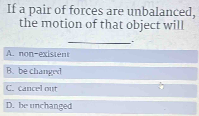 If a pair of forces are unbalanced,
the motion of that object will
_.
A. non-existent
B. be changed
C. cancel out
D. be unchanged