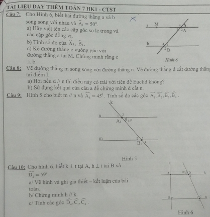 Tải LiệU DAY THÊM TOán 7 HK1 - CTST
Câu 7: Cho Hình 6, biết hai đường thắng a và b
song song với nhau và widehat A_1=50°.
a) Hãy viết tên các cặp gốc so le trong và
các cặp góc đồng vị
b) Tinh số đo của widehat A_1,widehat B_1,
c) Kẻ đường thăng c vuông góc với 
đường thắng a tại M. Chứng minh rằng cHình 6
⊥ b.
Câu 8: Vẽ đường thẳng m song song với đường thẳng n. Vẽ đường thẳng d cắt đường thắng
tại điểm I.
a) Hỏi nều d // n thì điều này có trái với tiên đề Euclid không?
b) Sử dụng kết quả của câu a đễ chứng minh d cắt n.
Câu 9: Hình 5 cho biết mparallel n và widehat A_3=45°. Tính số đo các góc overline A_1,overline B_2,overline B_3,overline B_4,
Hình 5
Câu 10: Cho hình 6, biểt k⊥ t tại A,h⊥ t tại B và
widehat D_1=59°.
a/ Vẽ hình và ghi giả thiết - kết luận của bài
toán.
b/ Chứng minh hparallel k.
c/ Tính các góc widehat D_4,widehat C_1,widehat C_4,