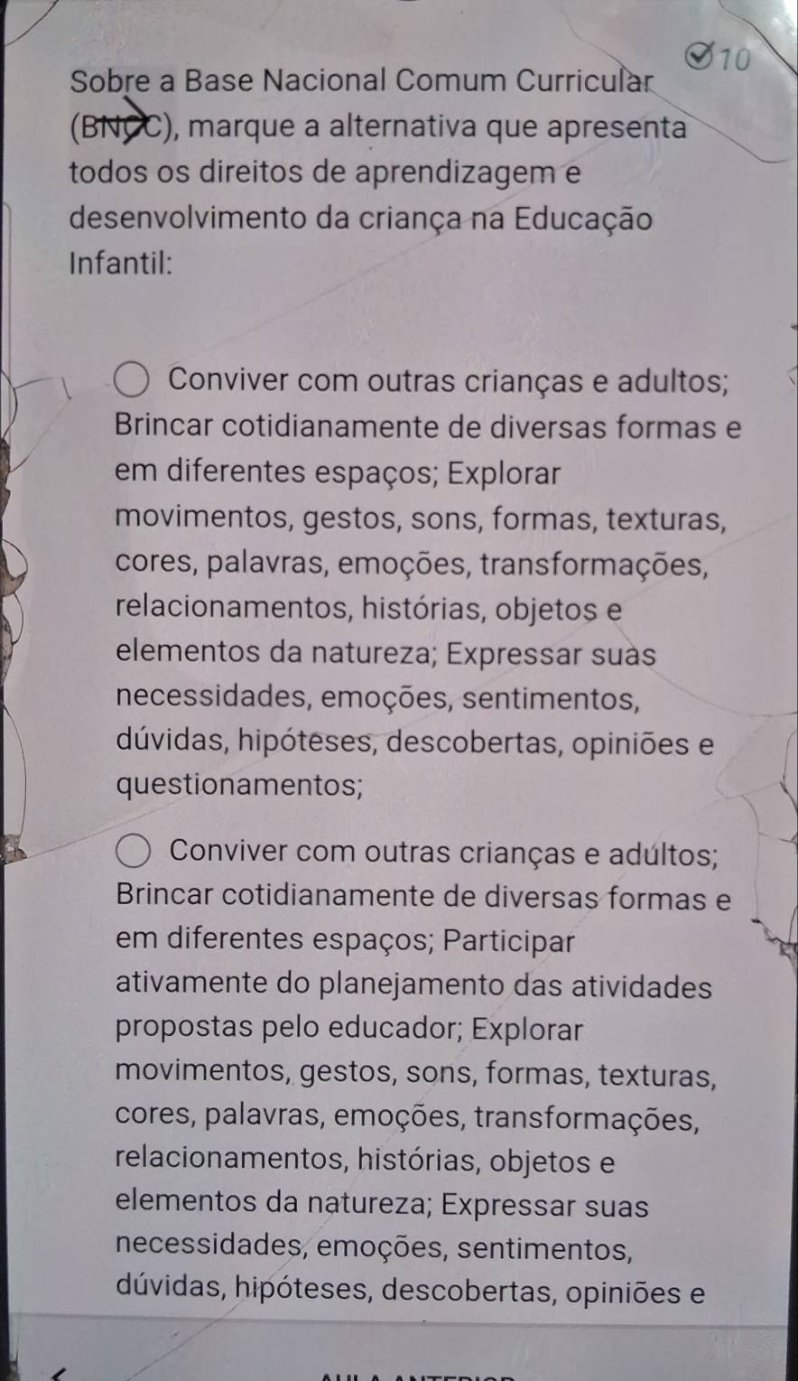 Sobre a Base Nacional Comum Curricular
(BNCC), marque a alternativa que apresenta
todos os direitos de aprendizagem e
desenvolvimento da criança na Educação
Infantil:
Conviver com outras crianças e adultos;
Brincar cotidianamente de diversas formas e
em diferentes espaços; Explorar
movimentos, gestos, sons, formas, texturas,
cores, palavras, emoções, transformações,
relacionamentos, histórias, objetos e
elementos da natureza; Expressar suàs
necessidades, emoções, sentimentos,
dúvidas, hipóteses, descobertas, opiniões e
questionamentos;
Conviver com outras crianças e adúltos;
Brincar cotidianamente de diversas formas e
em diferentes espaços; Participar
ativamente do planejamento das atividades
propostas pelo educador; Explorar
movimentos, gestos, sons, formas, texturas,
cores, palavras, emoções, transformações,
relacionamentos, histórias, objetos e
elementos da natureza; Expressar suas
necessidades, emoções, sentimentos,
dúvidas, hipóteses, descobertas, opiniões e