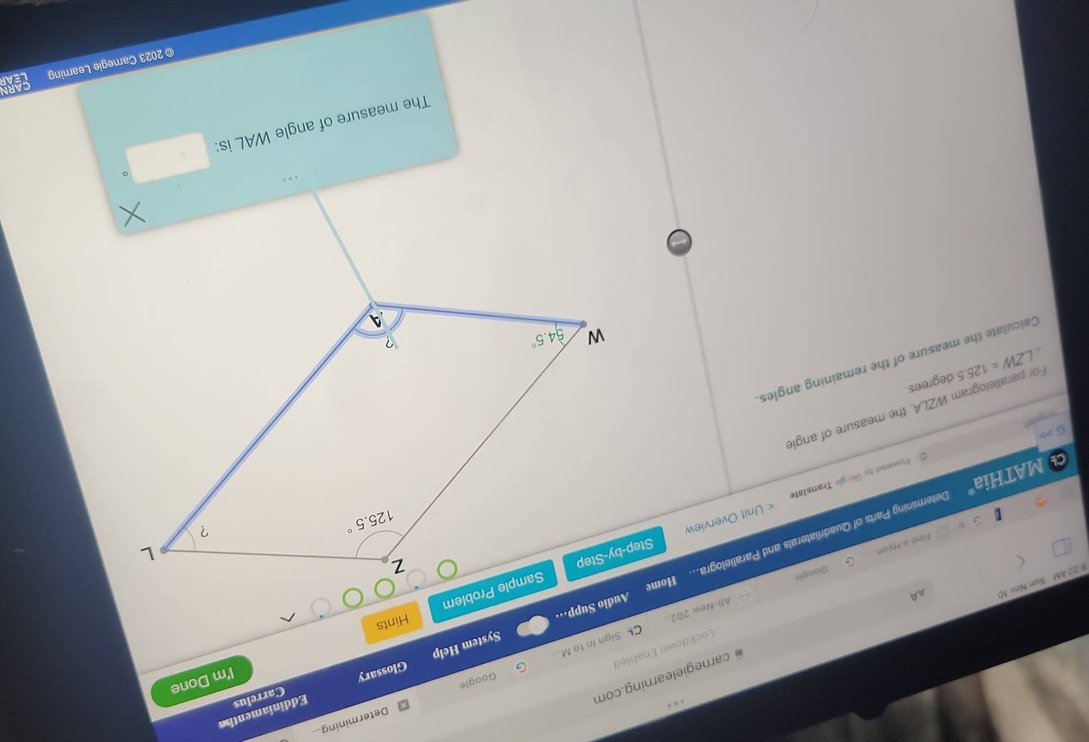 Determining...
Glossary Eddiniamentha
I'm Done
Google
AA  carnegielearning.com
Carrelus
Lockdown Enabled
All-New 202... CL Sign In to M...
Audio Supp=·· System Help
Hints
9 22 AM Sun Nov 10
Google
Find a Hyun.
MATHiaº Determining Parts of Quadrilaterals and Parallelogra... Hom
Powered by Google Translate < Unit Overview 
G >
sgish
For parallelogram WZLA, the measure of angle
∠ LZW=125.5 degrees.
Calculate the measure of the remaining angles
The measure of angle WAL is:
© 2023 Carnegie Learning