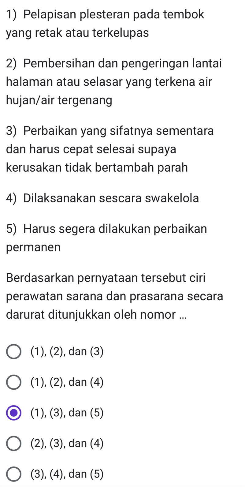 Pelapisan plesteran pada tembok
yang retak atau terkelupas
2) Pembersihan dan pengeringan lantai
halaman atau selasar yang terkena air
hujan/air tergenang
3) Perbaikan yang sifatnya sementara
dan harus cepat selesai supaya
kerusakan tidak bertambah parah
4) Dilaksanakan sescara swakelola
5) Harus segera dilakukan perbaikan
permanen
Berdasarkan pernyataan tersebut ciri
perawatan sarana dan prasarana secara
darurat ditunjukkan oleh nomor ...
(1), (2), dan (3)
(1), (2), dan (4)
(1), (3), dan (5)
(2), (3), dan (4)
(3), (4), dan (5)