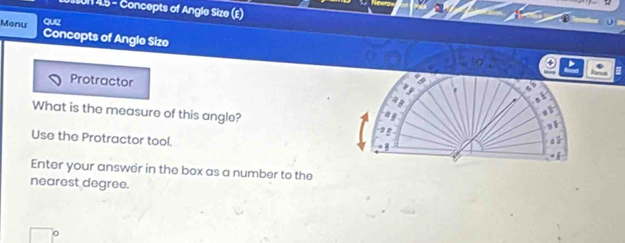 a 4:5= Concepts of Angle Size (E) 
Monu QUIZ 
Concepts of Angle Size 
o 
Protractor 
What is the measure of this angle? 
Use the Protractor tool. 
Enter your answer in the box as a number to the 
nearest degree. 
。