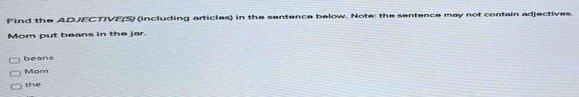 Find the ADJECTIVE(S) (including articles) in the sentence below. Note: the sentence may not contain adjectives. 
Mom put beans in the jar. 
beans 
Mom 
the