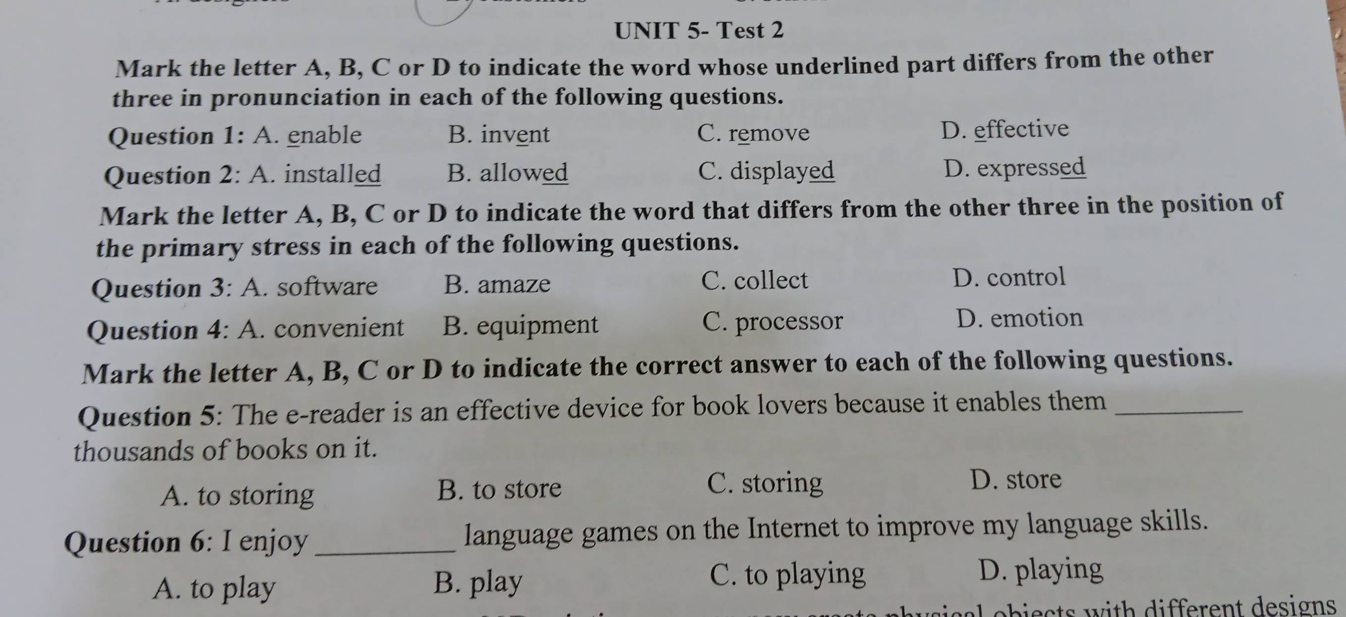 UNIT 5- Test 2
Mark the letter A, B, C or D to indicate the word whose underlined part differs from the other
three in pronunciation in each of the following questions.
Question 1: A. enable B. invent C. remove D. effective
Question 2: A. installed B. allowed C. displayed D. expressed
Mark the letter A, B, C or D to indicate the word that differs from the other three in the position of
the primary stress in each of the following questions.
Question 3: A. software B. amaze C. collect
D. control
Question 4: A. convenient B. equipment C. processor D. emotion
Mark the letter A, B, C or D to indicate the correct answer to each of the following questions.
Question 5: The e-reader is an effective device for book lovers because it enables them_
thousands of books on it.
A. to storing
B. to store C. storing D. store
Question 6: I enjoy language games on the Internet to improve my language skills.
A. to play B. play
C. to playing D. playing
a eb ie c ts w ith different designs