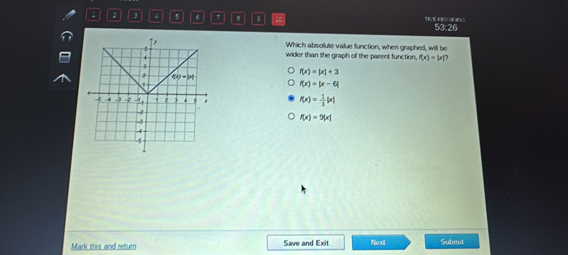 2 3 ζ 5 7 8 10 TIVE REVARO
53:26
Which absolute value function, when graphed, will be
wider than the graph of the parent function, f(x)=|x| ?
f(x)=|x|+3
f(x)=|x-6|
f(x)= 1/3 |x|
f(x)=9|x|
Mark this and return Save and Exit Next Submit