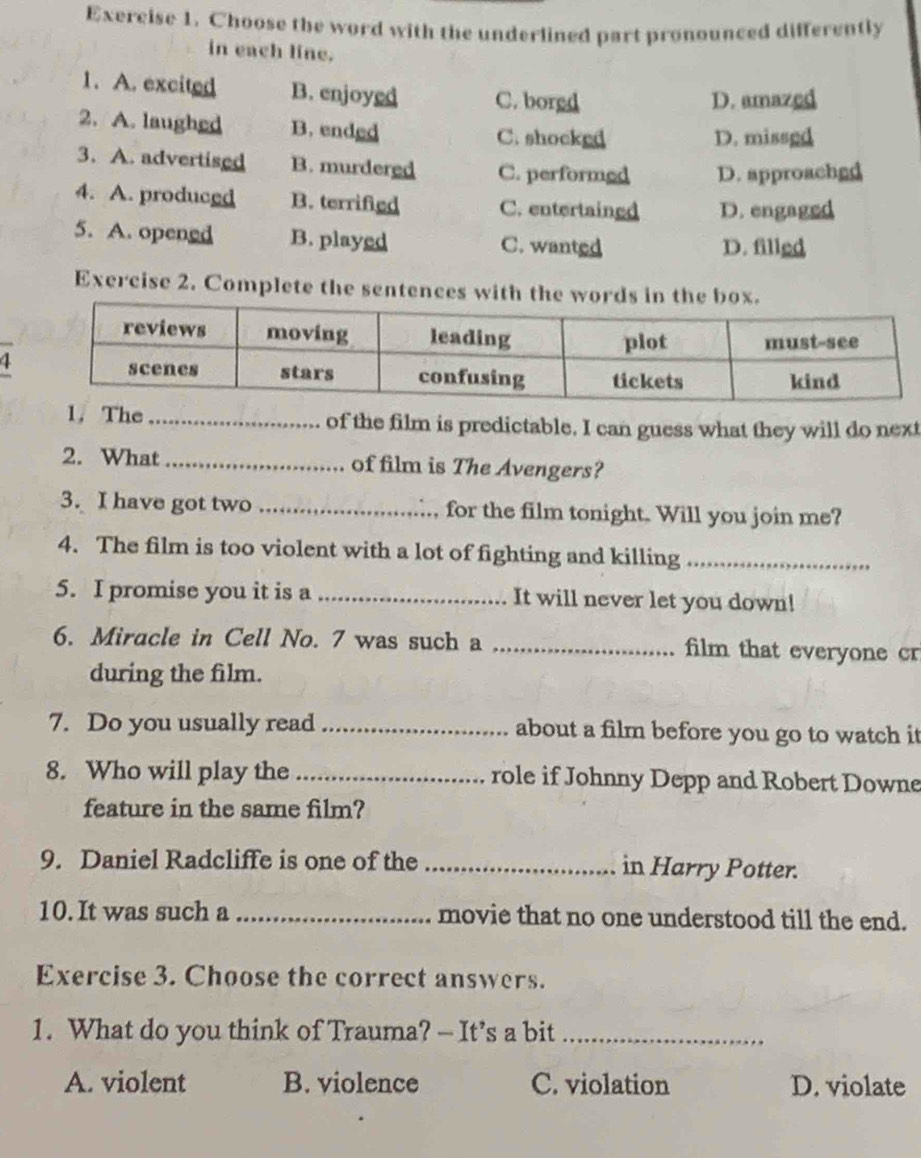 Choose the word with the underlined part pronounced differently
in each line.
1. A. excited B. enjoyed C. borgd
D. amazed
2. A. laughed B. ended C. shocked
D. missgd
3. A. advertised B. murdered C. performed D. approachgd
4. A. produced B. terrifigd C. entertained D. engaged
5. A. opened B. played C. wanted D. filled
Exercise 2. Complete the sentences with the words in the box.
4
1. The _of the film is predictable. I can guess what they will do next
2. What _of film is The Avengers?
3. I have got two _for the film tonight. Will you join me?
4. The film is too violent with a lot of fighting and killing_
5. I promise you it is a _It will never let you down!
6. Miracle in Cell No. 7 was such a _film that everyone cr
during the film.
7. Do you usually read_ about a film before you go to watch it
8. Who will play the _role if Johnny Depp and Robert Downe
feature in the same film?
9. Daniel Radcliffe is one of the _in Harry Potter.
10. It was such a _movie that no one understood till the end.
Exercise 3. Choose the correct answers.
1. What do you think of Trauma? — It’s a bit_
A. violent B. violence C. violation D. violate