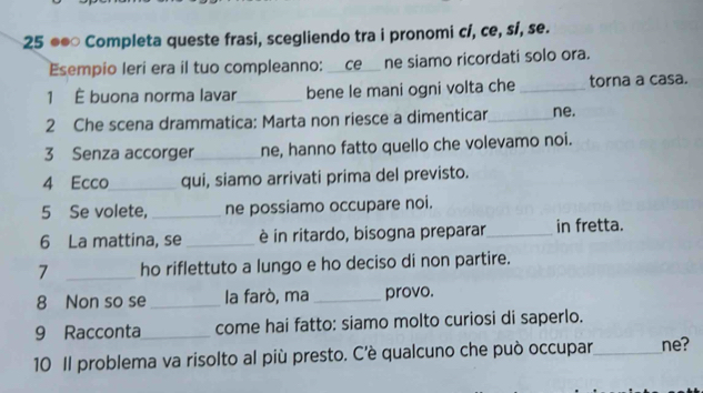 25 ●●○ Completa queste frasi, scegliendo tra i pronomi c/, ce, sí, se. 
Esempio leri era il tuo compleanno: __ce__ ne siamo ricordati solo ora. 
1 É buona norma lavar_ bene le mani ogni volta che _torna a casa. 
2 Che scena drammatica: Marta non riesce a dimenticar_ ne. 
3 Senza accorger_ ne, hanno fatto quello che volevamo noi. 
4 Ecco_ qui, siamo arrivati prima del previsto. 
5 Se volete, _ne possiamo occupare noi. 
6 La mattina, se _è in ritardo, bisogna preparar_ in fretta. 
7 _ho riflettuto a lungo e ho deciso di non partire. 
8 Non so se_ la farò, ma _provo. 
9 Racconta_ come hai fatto: siamo molto curiosi di saperlo. 
10 Il problema va risolto al più presto. C’è qualcuno che può occupar_ ne?