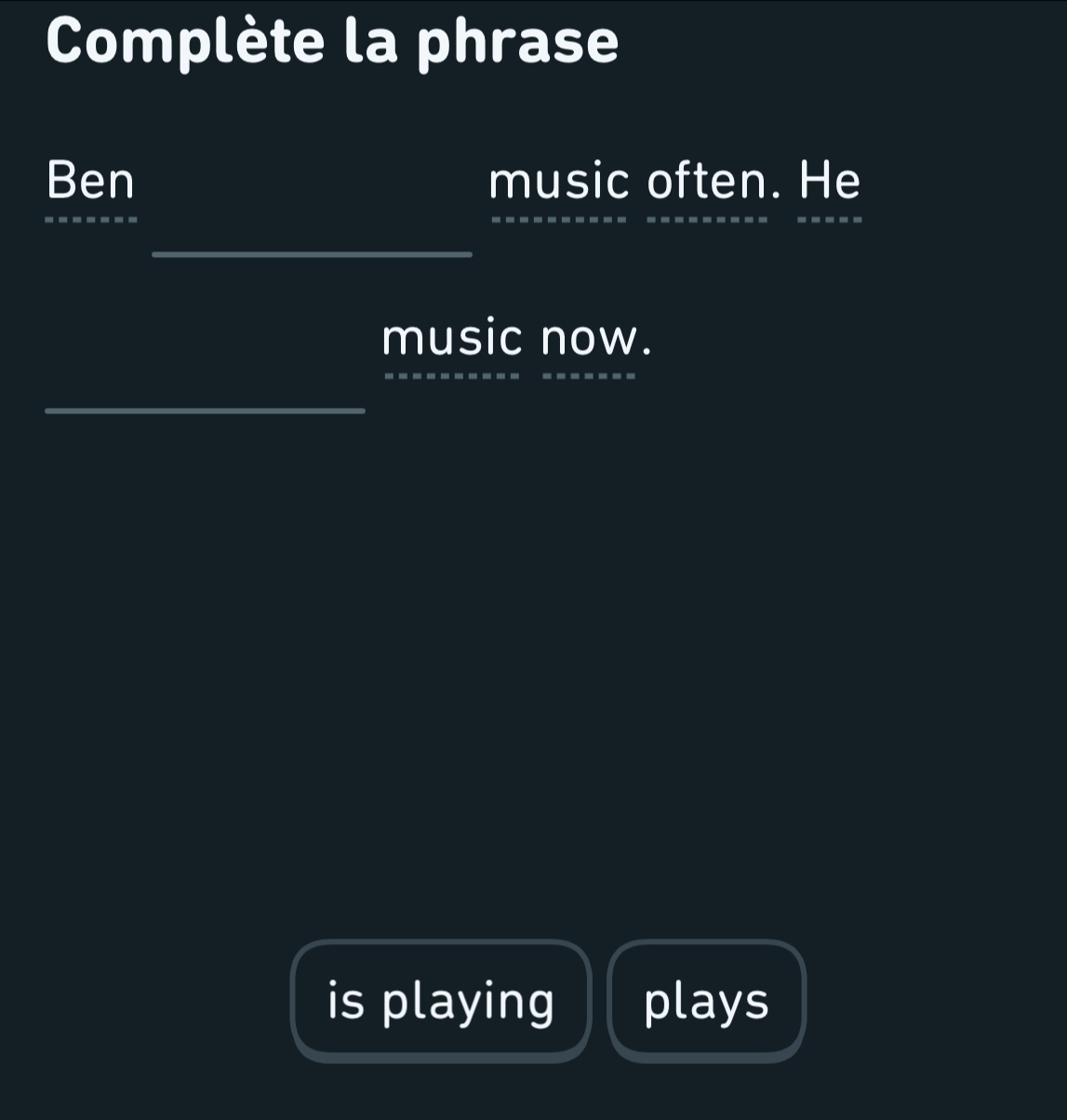 Complète la phrase 
Ben music often. He 
_ 
_ 
_ 
_ 
_ 
_ 
music now. 
_ 
_ 
_ 
_ 
is playing plays