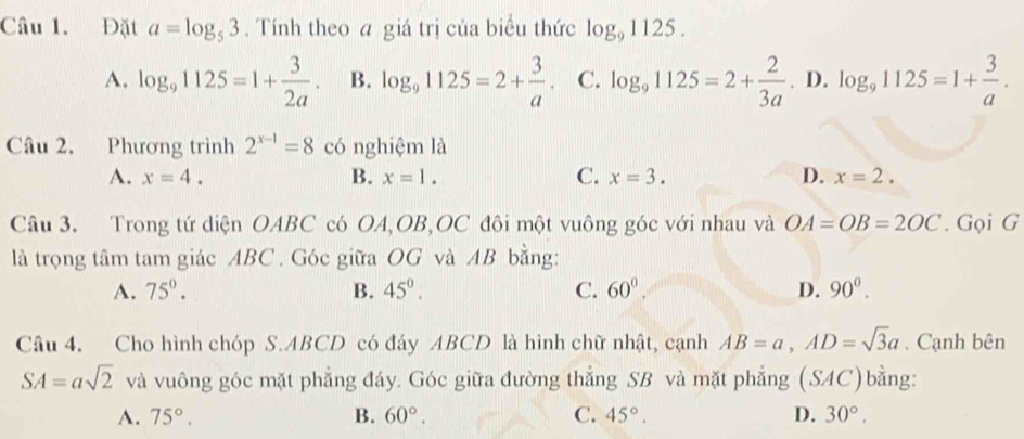 Đặt a=log _53. Tính theo a giá trị của biểu thức log _91125.
A. log _91125=1+ 3/2a . B. log _91125=2+ 3/a . C. log _91125=2+ 2/3a . D. log _91125=1+ 3/a . 
Câu 2. Phương trình 2^(x-1)=8 có nghiệm là
A. x=4. B. x=1. C. x=3. D. x=2. 
Câu 3. Trong tứ diện OABC có OA, OB, OC đôi một vuông góc với nhau và OA=OB=2OC. Gọi G
là trọng tâm tam giác ABC. Góc giữa OG và AB bằng:
A. 75°. B. 45^0. C. 60^0. D. 90^0. 
Câu 4. Cho hình chóp S. ABCD có đáy ABCD là hình chữ nhật, cạnh AB=a, AD=sqrt(3)a. Cạnh bên
SA=asqrt(2) và vuông góc mặt phẳng đáy. Góc giữa đường thẳng SB và mặt phẳng (SAC)bằng:
A. 75°. B. 60°. C. 45°. D. 30°.