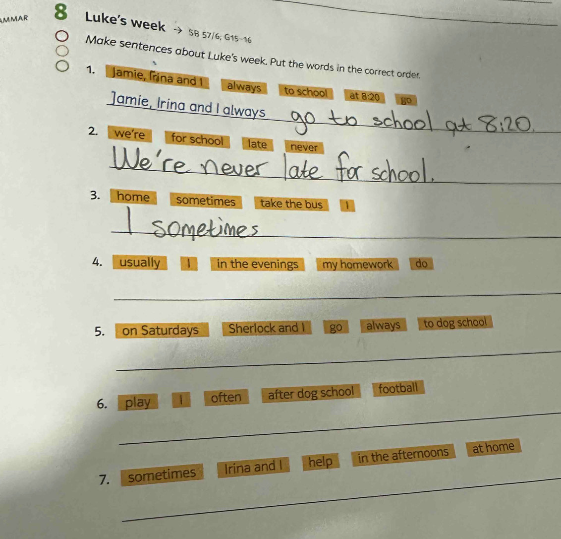 AMMAR 8 Luke's week 
_ 
SB 57/6; G15-16 
Make sentences about Luke's week. Put the words in the correct order. 
1. Jamie, Irina and I always to school at 8:20 go 
_ 
]amie, Irina and I always 
2. we're for school late never 
_ 
3. home sometimes take the bus 
_ 
4. usually | in the evenings my homework do 
_ 
5. on Saturdays Sherlock and I go always to dog school 
_ 
__ 
6. play | often after dog school football 
_ 
7. sometimes Irina and I help in the afternoons athome